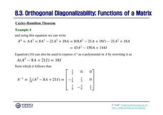 E-mail: hogijung@hanyang.ac.kr
http://web.yonsei.ac.kr/hgjung
8.3. Orthogonal Diagonalizability; Functions of a Matrix
8.3. Orthogonal Diagonalizability; Functions of a Matrix
and using this equation we can write
Cayley-Hamilton Theorem
Example 4
Example 4
Equation (16) can also be used to express A-1 as a polynomial in A by rewriting it as
from which it follows that
 
