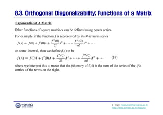 E-mail: hogijung@hanyang.ac.kr
http://web.yonsei.ac.kr/hgjung
8.3. Orthogonal Diagonalizability; Functions of a Matrix
8.3. Orthogonal Diagonalizability; Functions of a Matrix
Other functions of square matrices can be defined using power series.
For example, if the function f is represented by its Maclaurin series
Exponential of A Matrix
on some interval, then we define f(A) to be
where we interpret this to mean that the ijth entry of f(A) is the sum of the series of the ijth
entries of the terms on the right.
(18)
 