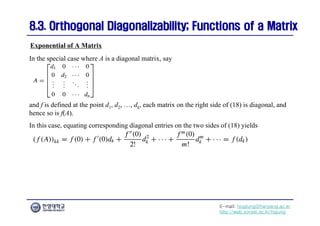 E-mail: hogijung@hanyang.ac.kr
http://web.yonsei.ac.kr/hgjung
8.3. Orthogonal Diagonalizability; Functions of a Matrix
8.3. Orthogonal Diagonalizability; Functions of a Matrix
In the special case where A is a diagonal matrix, say
Exponential of A Matrix
and f is defined at the point d1, d2, …, dk, each matrix on the right side of (18) is diagonal, and
hence so is f(A).
In this case, equating corresponding diagonal entries on the two sides of (18) yields
 