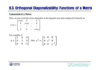 E-mail: hogijung@hanyang.ac.kr
http://web.yonsei.ac.kr/hgjung
8.3. Orthogonal Diagonalizability; Functions of a Matrix
8.3. Orthogonal Diagonalizability; Functions of a Matrix
Thus, we can avoid the series altogether in the diagonal case and compute f(A) directly as
Exponential of A Matrix
For example, if
, then
 