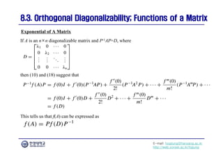 E-mail: hogijung@hanyang.ac.kr
http://web.yonsei.ac.kr/hgjung
8.3. Orthogonal Diagonalizability; Functions of a Matrix
8.3. Orthogonal Diagonalizability; Functions of a Matrix
If A is an n×n diagonalizable matrix and P-1AP=D, where
Exponential of A Matrix
then (10) and (18) suggest that
This tells us that f(A) can be expressed as
 