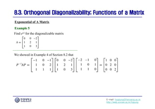E-mail: hogijung@hanyang.ac.kr
http://web.yonsei.ac.kr/hgjung
8.3. Orthogonal Diagonalizability; Functions of a Matrix
8.3. Orthogonal Diagonalizability; Functions of a Matrix
Find etA for the diagonalizable matrix
Exponential of A Matrix
Example 5
Example 5
We showed in Example 4 of Section 8.2 that
 