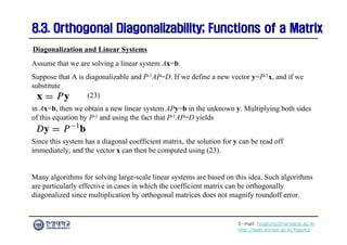 E-mail: hogijung@hanyang.ac.kr
http://web.yonsei.ac.kr/hgjung
8.3. Orthogonal Diagonalizability; Functions of a Matrix
8.3. Orthogonal Diagonalizability; Functions of a Matrix
Assume that we are solving a linear system Ax=b.
Suppose that A is diagonalizable and P-1AP=D. If we define a new vector y=P-1x, and if we
substitute
Diagonalization and Linear Systems
in Ax=b, then we obtain a new linear system APy=b in the unknown y. Multiplying both sides
of this equation by P-1 and using the fact that P-1AP=D yields
(23)
Since this system has a diagonal coefficient matrix, the solution for y can be read off
immediately, and the vector x can then be computed using (23).
Many algorithms for solving large-scale linear systems are based on this idea. Such algorithms
are particularly effective in cases in which the coefficient matrix can be orthogonally
diagonalized since multiplication by orthogonal matrices does not magnify roundoff error.
 