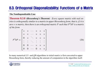 E-mail: hogijung@hanyang.ac.kr
http://web.yonsei.ac.kr/hgjung
8.3. Orthogonal Diagonalizability; Functions of a Matrix
8.3. Orthogonal Diagonalizability; Functions of a Matrix
The Nondiagonalizable Case
In many numerical LU- and QR-algorithms in initial matrix is first converted to upper
Hessenberg form, thereby reducing the amount of computation in the algorithm itself.
 