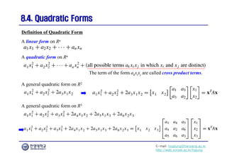 E-mail: hogijung@hanyang.ac.kr
http://web.yonsei.ac.kr/hgjung
8.4. Quadratic Forms
8.4. Quadratic Forms
A linear form on Rn
Definition of Quadratic Form
A quadratic form on Rn
The term of the form akxixj are called cross product terms.
A general quadratic form on R2
A general quadratic form on R3
 