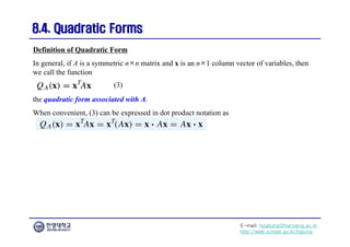 E-mail: hogijung@hanyang.ac.kr
http://web.yonsei.ac.kr/hgjung
8.4. Quadratic Forms
8.4. Quadratic Forms
In general, if A is a symmetric n×n matrix and x is an n×1 column vector of variables, then
we call the function
Definition of Quadratic Form
the quadratic form associated with A.
When convenient, (3) can be expressed in dot product notation as
(3)
 