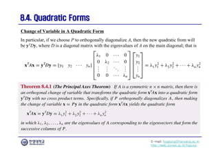 E-mail: hogijung@hanyang.ac.kr
http://web.yonsei.ac.kr/hgjung
8.4. Quadratic Forms
8.4. Quadratic Forms
In particular, if we choose P to orthogonally diagonalize A, then the new quadratic from will
be yTDy, where D is a diagonal matrix with the eigenvalues of A on the main diagonal; that is
Change of Variable in A Quadratic Form
 