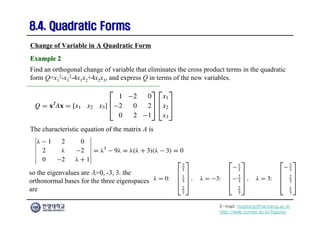 E-mail: hogijung@hanyang.ac.kr
http://web.yonsei.ac.kr/hgjung
8.4. Quadratic Forms
8.4. Quadratic Forms
Find an orthogonal change of variable that eliminates the cross product terms in the quadratic
form Q=x1
2-x3
2-4x1x2+4x2x3, and express Q in terms of the new variables.
Change of Variable in A Quadratic Form
Example 2
Example 2
The characteristic equation of the matrix A is
so the eigenvalues are λ=0, -3, 3. the
orthonormal bases for the three eigenspaces
are
 