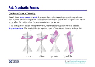 E-mail: hogijung@hanyang.ac.kr
http://web.yonsei.ac.kr/hgjung
8.4. Quadratic Forms
8.4. Quadratic Forms
Recall that a conic section or conic is a curve that results by cutting a double-napped cone
with a plane. The most important conic sections are ellipse, hyperbolas, and parabolas, which
occur when the cutting plane does not pass through the vertex.
If the cutting plane passes through the vertex, then the resulting intersection is called a
degenerate conic. The possibilities are a point, a pair of intersecting lines, or a single line.
Quadratic Forms in Geometry
circle ellipse parabola hyperbola
 