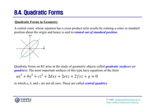 E-mail: hogijung@hanyang.ac.kr
http://web.yonsei.ac.kr/hgjung
8.4. Quadratic Forms
8.4. Quadratic Forms
A central conic whose equation has a cross product term results by rotating a conic in standard
position about the origin and hence is said to rotated out of standard position.
Quadratic Forms in Geometry
Quadratic forms on R3 arise in the study of geometric objects called quadratic surfaces (or
quadrics). The most important surfaces of this type have equations of the form
in which a, b, and c are not all zero. These are called central quadrics.
 