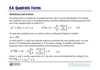 E-mail: hogijung@hanyang.ac.kr
http://web.yonsei.ac.kr/hgjung
8.4. Quadratic Forms
8.4. Quadratic Forms
If a central conic is rotated out of standard position, then it can be identified by first rotating
the coordinate axes to put it in standard position and then matching the resulting equation with
one of the standard forms in Table 8.4.1.
Identifying Conic Sections
To rotate the coordinate axes, we need to make an orthogonal change of variable
in which det(P)=1, and if we want this rotation to eliminate the cross product term, we must
choose P to orthogonally diagonalize A. If we make a change of variable with these two
properties, then in the rotated coordinate system Equation (12) will become
(12)
where λ1 and λ2 are the eigenvalues of A. the conic can now be identified by writing (13) in
the form
(13)
 