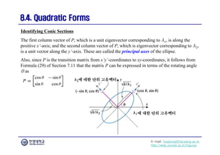 E-mail: hogijung@hanyang.ac.kr
http://web.yonsei.ac.kr/hgjung
8.4. Quadratic Forms
8.4. Quadratic Forms
The first column vector of P, which is a unit eigenvector corresponding to λ1, is along the
positive x’-axis; and the second column vector of P, which is eigenvector corresponding to λ2,
is a unit vector along the y’-axis. These are called the principal axes of the ellipse.
Also, since P is the transition matrix from x’y’-coordinates to xy-coordinates, it follows from
Formula (29) of Section 7.11 that the matrix P can be expressed in terms of the rotating angle
θ as
Identifying Conic Sections
 