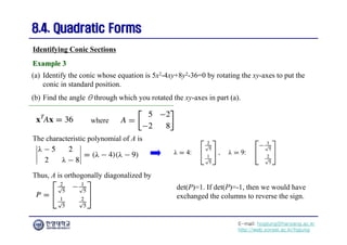 E-mail: hogijung@hanyang.ac.kr
http://web.yonsei.ac.kr/hgjung
8.4. Quadratic Forms
8.4. Quadratic Forms
(a) Identify the conic whose equation is 5x2-4xy+8y2-36=0 by rotating the xy-axes to put the
conic in standard position.
(b) Find the angle θ through which you rotated the xy-axes in part (a).
Identifying Conic Sections
Example 3
Example 3
where
The characteristic polynomial of A is
Thus, A is orthogonally diagonalized by
det(P)=1. If det(P)=-1, then we would have
exchanged the columns to reverse the sign.
 