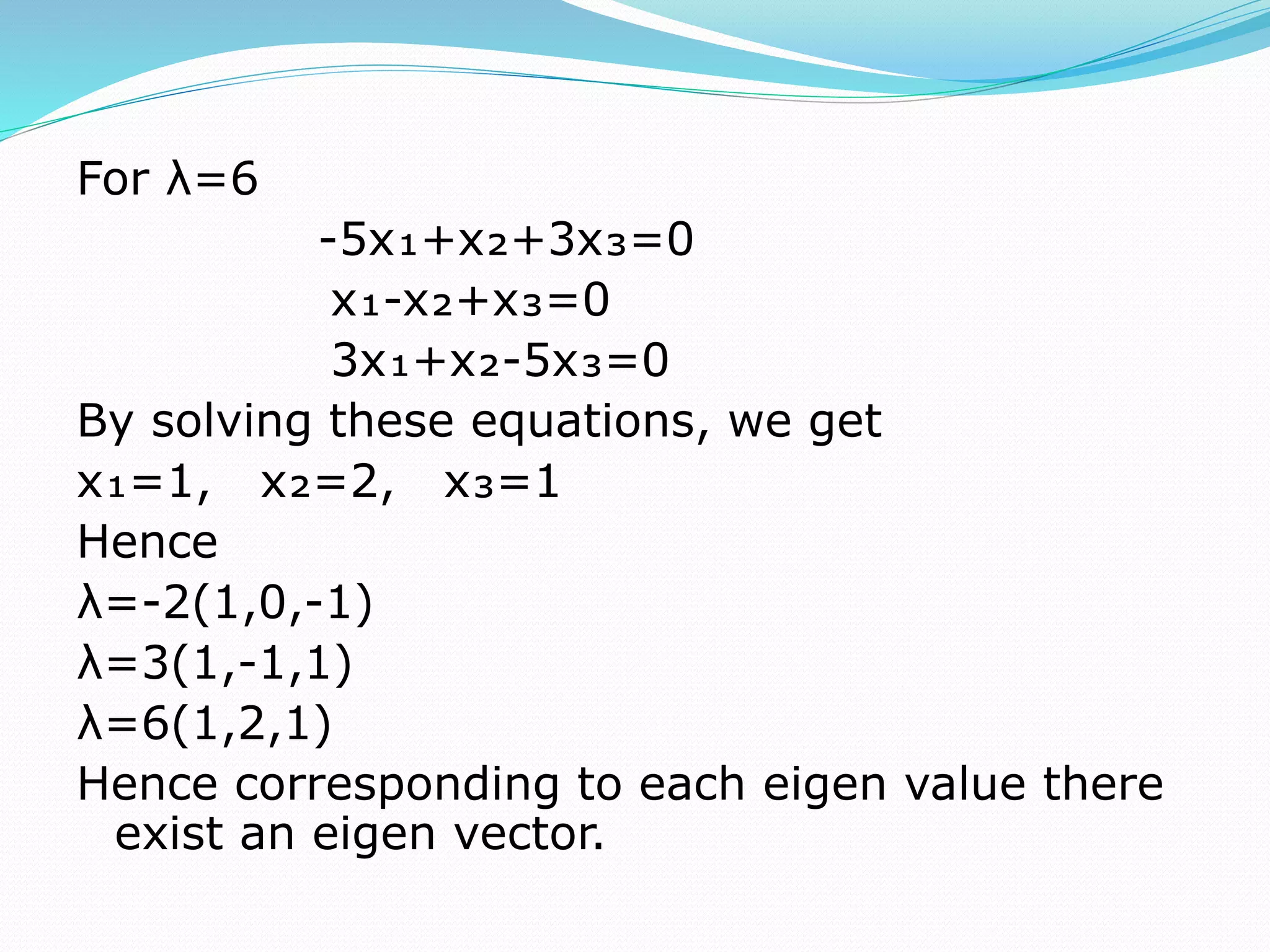 For λ=6
-5x₁+x₂+3x₃=0
x₁-x₂+x₃=0
3x₁+x₂-5x₃=0
By solving these equations, we get
x₁=1, x₂=2, x₃=1
Hence
λ=-2(1,0,-1)
λ=3(1,-1,1)
λ=6(1,2,1)
Hence corresponding to each eigen value there
exist an eigen vector.
 