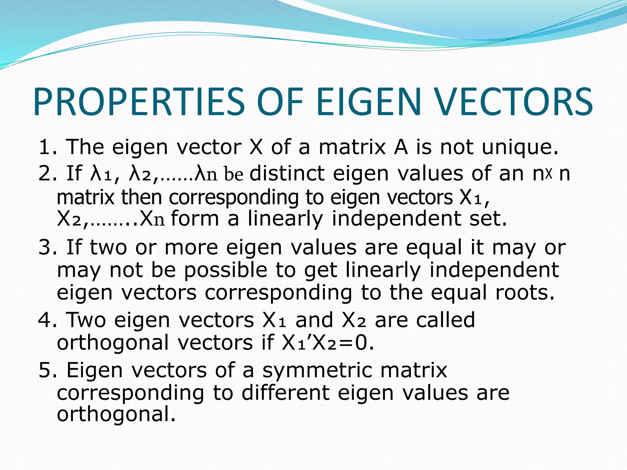 PROPERTIES OF EIGEN VECTORS
1. The eigen vector X of a matrix A is not unique.
2. If λ₁, λ₂,……λո be distinct eigen values of an nᵡ n
matrix then corresponding to eigen vectors X₁,
X₂,……..Xո form a linearly independent set.
3. If two or more eigen values are equal it may or
may not be possible to get linearly independent
eigen vectors corresponding to the equal roots.
4. Two eigen vectors X₁ and X₂ are called
orthogonal vectors if X₁՚X₂=0.
5. Eigen vectors of a symmetric matrix
corresponding to different eigen values are
orthogonal.
 