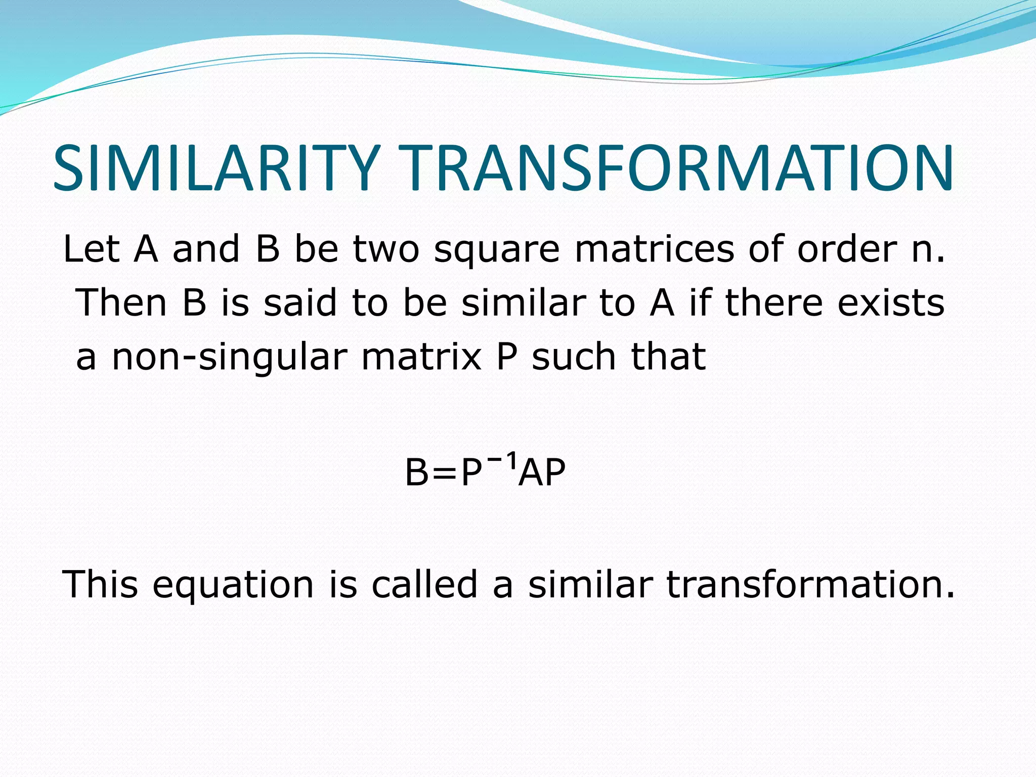 SIMILARITY TRANSFORMATION
Let A and B be two square matrices of order n.
Then B is said to be similar to A if there exists
a non-singular matrix P such that
B=Pˉ¹AP
This equation is called a similar transformation.
 