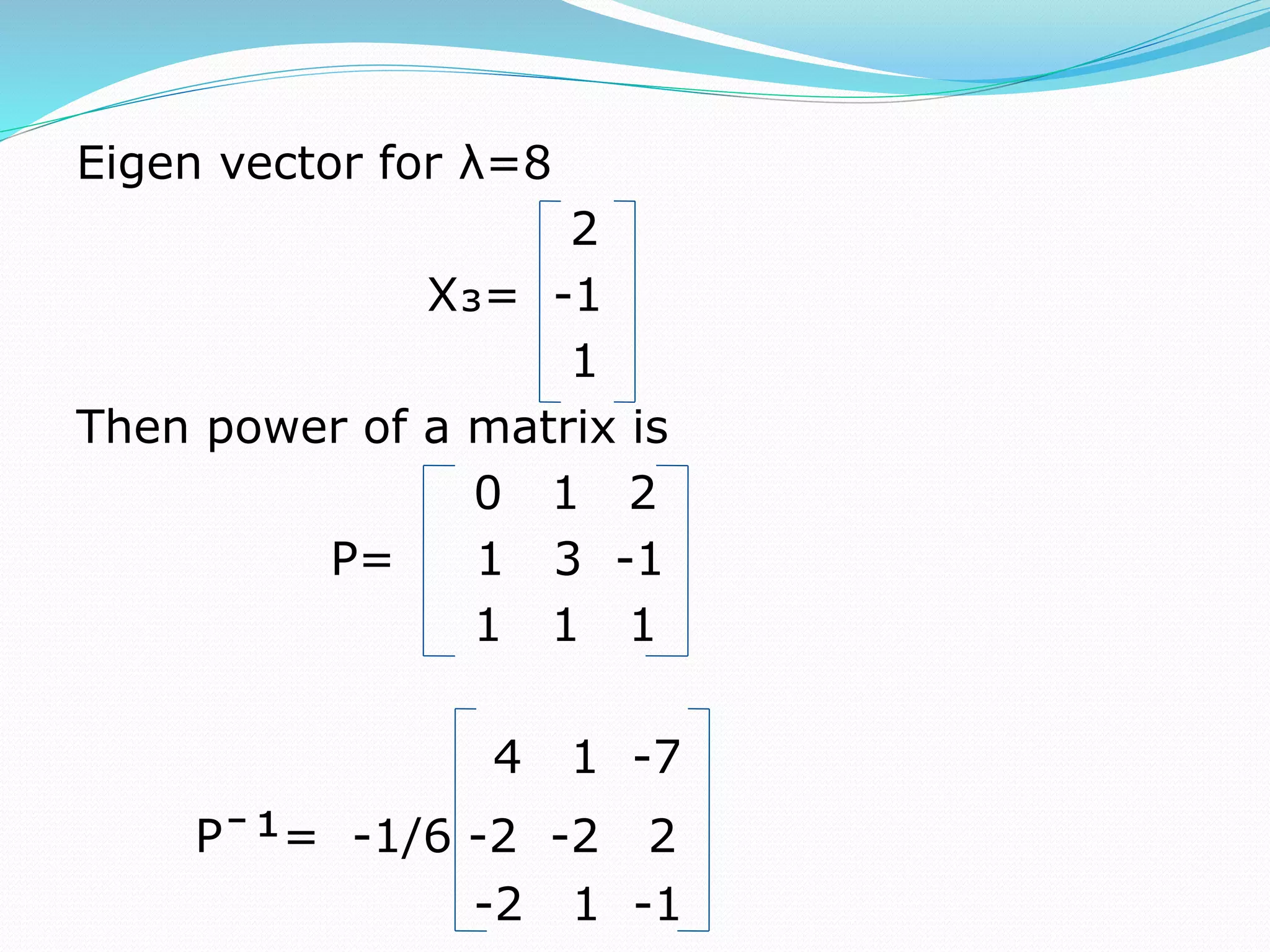 Eigen vector for λ=8
2
X₃= -1
1
Then power of a matrix is
0 1 2
P= 1 3 -1
1 1 1
4 1 -7
Pˉ¹= -1/6 -2 -2 2
-2 1 -1
 
