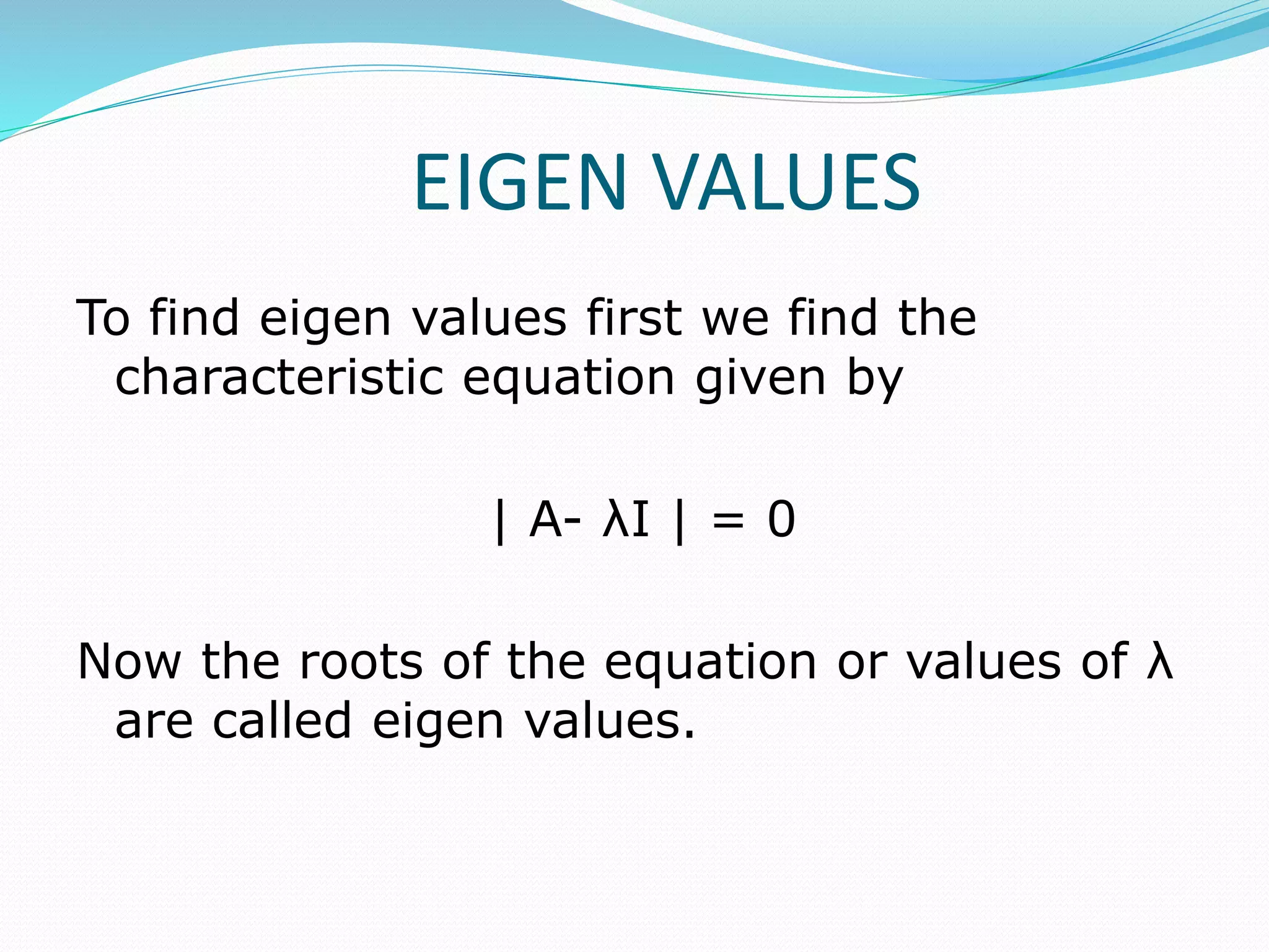 EIGEN VALUES
To find eigen values first we find the
characteristic equation given by
| A- λI | = 0
Now the roots of the equation or values of λ
are called eigen values.
 