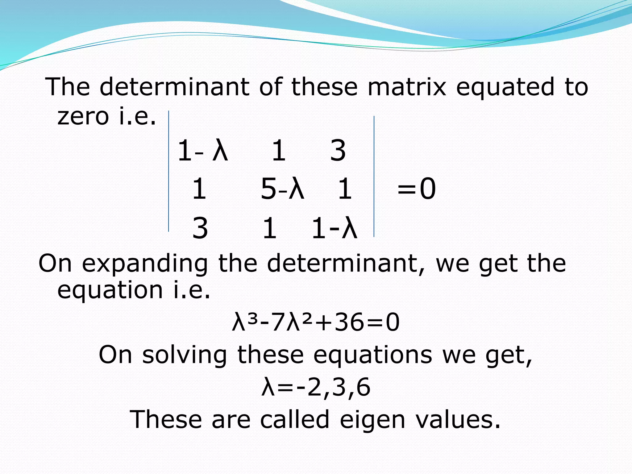 The determinant of these matrix equated to
zero i.e.
1- λ 1 3
1 5-λ 1 =0
3 1 1-λ
On expanding the determinant, we get the
equation i.e.
λ³-7λ²+36=0
On solving these equations we get,
λ=-2,3,6
These are called eigen values.
 