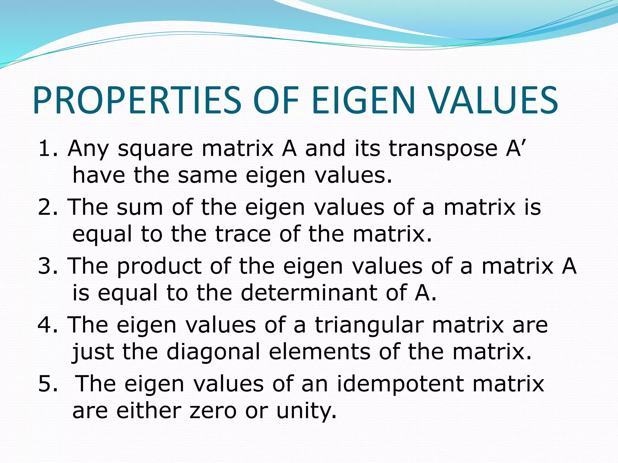PROPERTIES OF EIGEN VALUES
1. Any square matrix A and its transpose A՚
have the same eigen values.
2. The sum of the eigen values of a matrix is
equal to the trace of the matrix.
3. The product of the eigen values of a matrix A
is equal to the determinant of A.
4. The eigen values of a triangular matrix are
just the diagonal elements of the matrix.
5. The eigen values of an idempotent matrix
are either zero or unity.
 