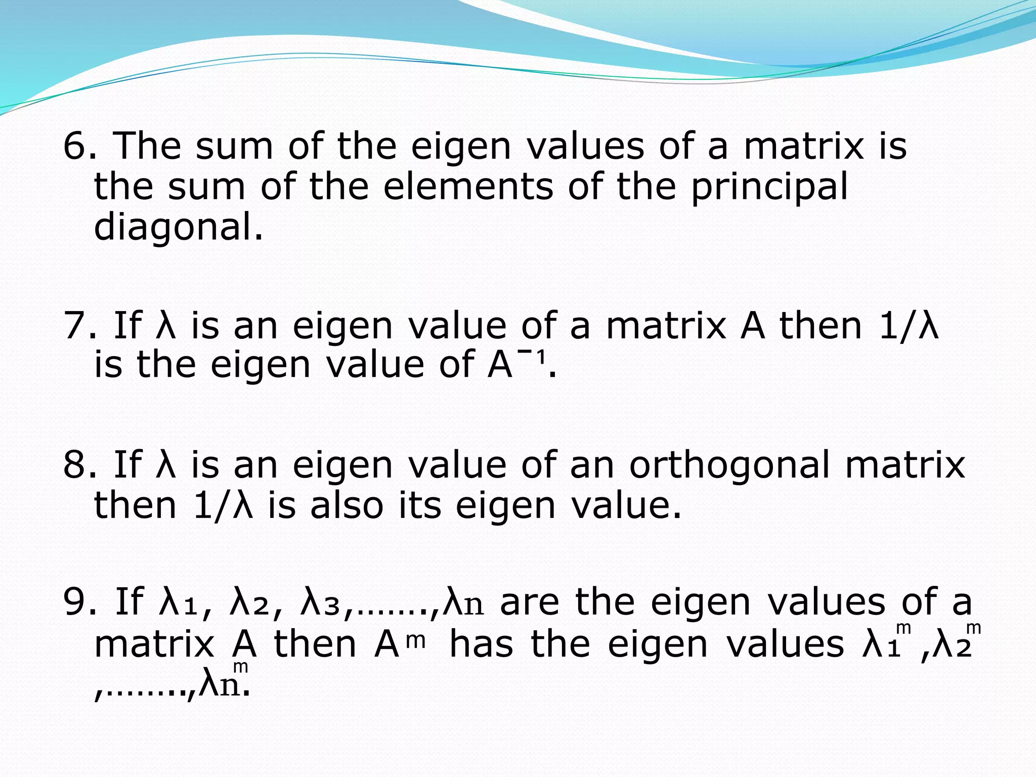 6. The sum of the eigen values of a matrix is
the sum of the elements of the principal
diagonal.
7. If λ is an eigen value of a matrix A then 1/λ
is the eigen value of Aˉ¹.
8. If λ is an eigen value of an orthogonal matrix
then 1/λ is also its eigen value.
9. If λ₁, λ₂, λ₃,…….,λո are the eigen values of a
matrix A then A ͫ has the eigen values λ₁ͫ ,λ₂ͫ
,……..,λոͫ.
 