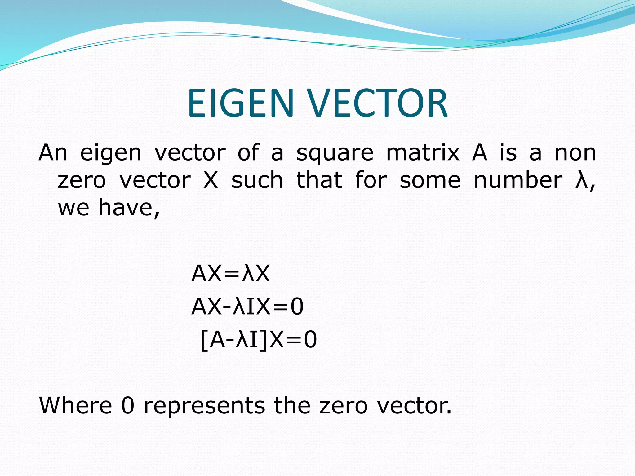 EIGEN VECTOR
An eigen vector of a square matrix A is a non
zero vector X such that for some number λ,
we have,
AX=λX
AX-λIX=0
[A-λI]X=0
Where 0 represents the zero vector.
 