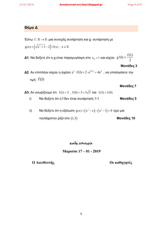 4
Θέμα ∆
Έστω f :   μια συνεχής συνάρτηση και g συνάρτηση με
 2
g(x) x 3 2 f (x) , x    
∆1. Να δείξετε ότι η g είναι παραγωγίσιμη στο 0x 1 και ισχύει
f (1)
g '(1)
2

Μονάδες 3
∆2. Αν επιπλέον ισχύει η σχέση
2 f (1) 2
e f (1) 2 e 4e    , να υπολογίσετε την
τιμή f(1)
Μονάδες 7
∆3. Αν γνωρίζουμε ότι f (1) 2 , f (0) 5 5 3   και f (3) f (0)
i) Nα δείξετε ότι η f δεν είναι συνάρτηση 1-1 Μονάδες 5
ii) Να δείξετε ότι η εξίσωση    2 3
g(x) x x x 1 0     έχει μια
τουλάχιστον ρίζα στο  1,3 Μονάδες 10
καλή επιτυχία
Μαρούσι 17 – 01 - 2019
Ο Διευθυντής Οι καθηγητές
27.01.2019 Αποκλειστικά στο lisari.blogspot.gr Page 9 of 9
 