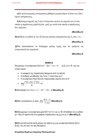 Επιμέλεια θεμάτων:Αγγελος Παπαιωάννου
γ)Οι πολυωνυμικές συναρτήσεις βαθμού μεγαλυτέρου ή ίσου του 2δεν
έχουν ασύμπτωτες.
δ)Κρίσιμα σημεία της f στο Δ λέγονται εκείνα τα σημεία του Δ στα
οποία η παράγωγος μηδενίζεται μαζί με αυτά στα οποία η παράγωγος
δεν ορίζεται.
(Μονάδες 6)
Α4.α)Πότε η ευθεία ψ=λx+β λέγεται πλάγια ασύμπτωτη της f
C στο  ;
(Μονάδες 3)
β)Να διατυπώσετε το θεώρημα μέσης τιμής και να γράψετε τη
γεωμετρική του ερμηνεία
(Μονάδες 5)
ΘΕΜΑ Β
Θεωρούμε τη συνάρτηση f(x)=
3 2
αx βx γx δ ,α,β,γ,δ R    για την
οποία ισχύει:
 Η γραφική της παράσταση διέρχεται από το Α(0,4)
 Ο ρυθμός μεταβολής της f στο -1 είναι ίσος με 2
 Η συνάρτηση Η(x)=f(x)-2x παρουσιάζει καμπή στο x0=2

h 0
f (1 h) f (1)
lim 6
h
  

Β1)Αποδείξτε ότι
3 2
f (x) x 4x 9x 4    (Μονάδες.8)
B2)Να υπολογίσετε το όριο
x
ln x x
lim
f (x)

(Μονάδες.5)
Β3)Θεωρούμε τη συνάρτηση g(x)=f(x2
+x+1)-1 με x R .Aποδείξτε ότι η ευθεία
ψ=-18χ-15 εφάπτεται στη γραφική παράσταση της g στο xο=1 (Μονάδες.6)
Β4)Κινητό Μ κινείται κατά μήκος του άξονα χ΄χ με συνάρτηση θέσης f(t),t
[0,5], f σε cm και t σε sec.Να βρείτε:
26.02.2018 Αποκλειστικά στο lisari.blogspot.gr Page 2 of 4
 