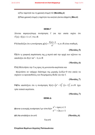 Επιμέλεια θεμάτων:Αγγελος Παπαιωάννου
α)Την ταχύτητά του τη χρονική στιγμή t=2 (Μονάδες.2)
β)Ποια χρονική στιγμή η ταχύτητα του κινητού γίνεται ελάχιστη;(Μον.4)
ΘΕΜΑ Γ
Δίνεται παραγωγίσιμη συνάρτηση f για την οποία ισχύει ότι
x
f (x) f(x) 1 e , x R     
Γ1)Αποδείξτε ότι η συνάρτηση x
f(x) 1
g(x) x,x R
e

   είναι σταθερή.
(Μονάδες 5)
Γ2)Αν η γραφική παράσταση της g περνά από την αρχή των αξόνων να
αποδείξτε ότι f(x)= x
xe 1,x R 
(Μονάδες 6)
Γ3 i) Mελετήστε την f ως προς τη μονοτονία-ακρότατα και
ii)εξετάστε αν υπάρχει διάστημα της μορφής [κ,0],κ<0 στο οποίο να
ισχύουν οι προυποθέσεις του θεωρήματος Rolle για την f.
(Μονάδες 7)
Γ4)Να αποδείξετε ότι η συνάρτηση    
2 2
x
h(x) e 1 x 1 ,x R     έχει
τρία τοπικά ακρότατα.
(Μονάδες 7)
ΘΕΜΑ Δ
Δίνεται η συνεχής συνάρτηση f με τύπο f(x)=
2
1 x
x ημα,x 1
e 2α,x 1
 
 
Δ1) Να αποδείξετε ότι α=0 (Μονάδες 6)
Για α=0
26.02.2018 Αποκλειστικά στο lisari.blogspot.gr Page 3 of 4
 