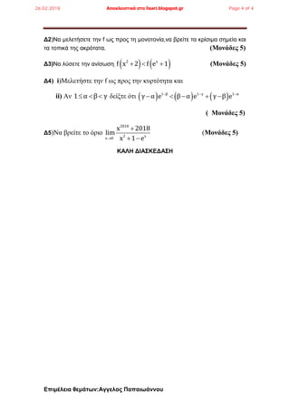 Επιμέλεια θεμάτων:Αγγελος Παπαιωάννου
Δ2)Να μελετήσετε την f ως προς τη μονοτονία,να βρείτε τα κρίσιμα σημεία και
τα τοπικά της ακρότατα. (Μονάδες 5)
Δ3)Να λύσετε την ανίσωση    2 x
f x 2 f e 1   (Μονάδες 5)
Δ4) i)Μελετήστε την f ως προς την κυρτότητα και
ii) Αν 1 α β γ   δείξτε ότι      1 β 1 γ 1 α
γ α e β α e γ β e  
    
( Μονάδες 5)
Δ5)Να βρείτε το όριο
2018
2 x
x 0
x 2018
lim
x 1 e

 
(Μονάδες 5)
KAΛΗ ΔΙΑΣΚΕΔΑΣΗ
26.02.2018 Αποκλειστικά στο lisari.blogspot.gr Page 4 of 4
 