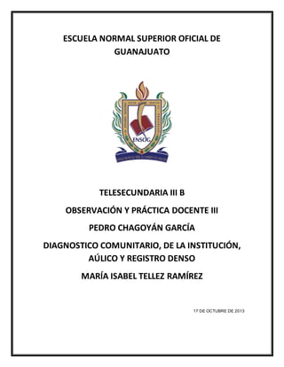 ESCUELA NORMAL SUPERIOR OFICIAL DE
GUANAJUATO
TELESECUNDARIA III B
OBSERVACIÓN Y PRÁCTICA DOCENTE III
PEDRO CHAGOYÁN GARCÍA
DIAGNOSTICO COMUNITARIO, DE LA INSTITUCIÓN,
AÚLICO Y REGISTRO DENSO
MARÍA ISABEL TELLEZ RAMÍREZ
17 DE OCTUBRE DE 2013
 