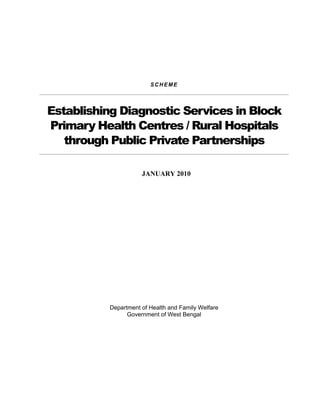 SCHEME




Establishing Diagnostic Services in Block
Primary Health Centres / Rural Hospitals
   through Public Private Partnerships

                     JANUARY 2010




          Department of Health and Family Welfare
                Government of West Bengal
 