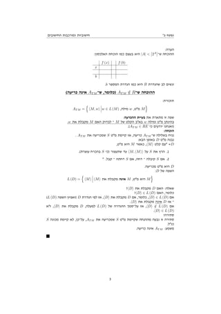 '‫ב‬ ‫נספח‬
‫החישובים‬ ‫ומורכבות‬ ‫חישוביות‬
:‫הערה‬
:‫האלכסון‬ ‫הוכחת‬ ‫כמו‬ ‫בעצם‬ ‫היא‬ |A| < 2A
‫ש־‬ ‫ההוכחה‬
f (x) f (b)
x
b
.b ‫המספר‬ ‫הגדרת‬ ‫כמו‬ ‫היא‬ B ‫שהגדרת‬ ‫לב‬ ‫ונשים‬
(‫כריעה‬ ‫אינה‬ ATM ‫ש־‬ ,‫)כלומר‬ ATM /
∈ R‫ש־‬ ‫ההוכחה‬
:‫תזכורת‬
AT M =
n
hM, wi w ∈ L (M) ,‫מילה‬ w ,‫מ"ט‬ M
o
:‫ההכרעה‬ ‫בעיית‬ ‫את‬ ‫מתארת‬ ‫זו‬ ‫שפה‬
.w ‫את‬ ‫מקבלת‬ M ‫האם‬ ‫לבדוק‬ ‫־‬ M ‫של‬ ‫הקלט‬ ‫בא"ב‬ w ‫ומילה‬ ‫מ"ט‬ ‫בהינתן‬
.(AT M ∈ RE ‫כי‬ ‫יודעים‬ ‫)ואנחנו‬
:‫הוכחה‬
. AT M ‫את‬ ‫שמכריעה‬ S ‫מ"ט‬ ‫קיימת‬ ‫אז‬ ,‫כריעה‬ AT M ‫ש־‬ ‫בשלילה‬ ‫נניח‬
:‫הבא‬ ‫באופן‬ D ‫מ"ט‬ ‫נבנה‬
,‫מ"ט‬ ‫היא‬ M ‫כאשר‬ ,hMi ‫קלט‬ ‫"עם‬ =D
.(‫עוצרת‬ ‫בהכרח‬ S ‫)כי‬ ‫שתעצור‬ ‫עד‬ hM, hMii ‫על‬ S ‫את‬ ‫הרץ‬ .1
" .‫קבל‬ ‫־‬ ‫דחתה‬ S ‫אם‬ ,‫דחה‬ ‫־‬ ‫קיבלה‬ S ‫אם‬ .2
.‫מכריעה‬ ‫מ"ט‬ ‫היא‬ D
:D ‫של‬ ‫השפה‬
L (D) =
n
hMi hMi ‫את‬ ‫מקבלת‬ ‫אינה‬ M ,‫מ"ט‬ ‫היא‬ M
o
?hDi ‫את‬ ‫מקבלת‬ D ‫האם‬ :‫שאלה‬
?hDi ∈ L (D) ‫האם‬ ,‫כלומר‬
(L (D) ‫השפה‬ ‫)ואפיון‬ D ‫הגדרת‬ ‫לפי‬ ‫אז‬ ,hDi ‫את‬ ‫מקבלת‬ D ‫אם‬ ,‫כלומר‬ ,hDi ∈ L (D) ‫אם‬
.hDi ‫את‬ ‫מקבלת‬ ‫אינה‬ D ‫אז‬ ‫־‬
‫ז"א‬ ,hDi ‫את‬ ‫מקבלת‬ D ,‫למעלה‬ L (D) ‫של‬ ‫ההגדרה‬ ‫על־סמך‬ ‫אז‬ ,hDi /
∈ L (D) ‫אם‬
.hDi ∈ L (D)
!‫סתירה‬
S ‫מכונה‬ ‫קיימת‬ ‫לא‬ ,‫על־כן‬ ,AT M ‫את‬ ‫שמכריעה‬ S ‫מ"ט‬ ‫שקיימת‬ ‫מההנחה‬ ‫נבעה‬ ‫זו‬ ‫סתירה‬
.‫כנ"ל‬
.‫כריעה‬ ‫אינה‬ AT M :‫משמע‬
3
 
