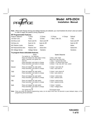 Model APS-25CH
                                                                           Installation Manual


Note : When both Passive Arming and Voltage Sensing are selected, you must hardwire the driver’s door pin switch
      in order to begin the passive arming sequence.
RF Programmable Features :
Feature Selection          1 Chirp            2 Chirps         3 Chirps            4 Chirps    Default
1st Door L/UL              1 Sec.             3.5 Sec.         1 Sec L, Dbl. U/L               1 Sec.
2nd Accy Lock              Auto Lock On       Auto Lock Off                                    Auto Lock Off
3rd Accy. UL               Auto UL On        Auto UL Off                                       Auto UL Off
4th Passive Locks          Passive           Active                                            Active
5th Passive/Active Arm     Passive Arm       Active Arm                                        Active Arm
6th Voltage Sense          Voltage Sense      Hardwire                                         Hardwire
To program these selectable features;
                                       Action                           System Response
                 Turn ignition on No response
                 Press and release the valet switch 3 times   1 Chirp - LED 1 flash
                 Within 3 seconds, turn ignition Off          Short chirp, then long chirp
First            Then On                                      1 chirp = 1 second door locks
                 Press transmitter Lock button to change      2 chirps = 3.5 second door locks
                 Press transmitter Lock button to change      3 chirps = 1 sec. lock, dbl 1 sec. unlock
                                    or
Second           Press and release the valet switch           2 chirps = auto locks off
                 Press transmitter Lock button to change      1 chirp = auto locks on
                                    or
Third            Press and release the valet switch           2 chirps = auto unlock off
                 Press transmitter Lock button to change      1 chirp = auto unlock on.
                                    or
Fourth           Press and release the valet switch           2 chirps = active locks
                 Press transmitter Lock button to change      1 chirp = passive locks
                                    or
Fifth            Press and release the valet switch           2 chirps = active arming
                 Press transmitter Lock button to change      1 chirp = passive arming
                                    or
Sixth            Press and release the valet switch           2 chirps = hardwire
                 Press transmitter Lock button to change      1 chirp = voltage sense
                                    or
                 Turn ignition key off                        Exit program mode
Note: Once you enter the feature programming mode, do not allow more than 30 seconds to pass between steps, or the
       programming will be terminated.




                                                                                              128-6453
                                                                                                 1 of 8
 