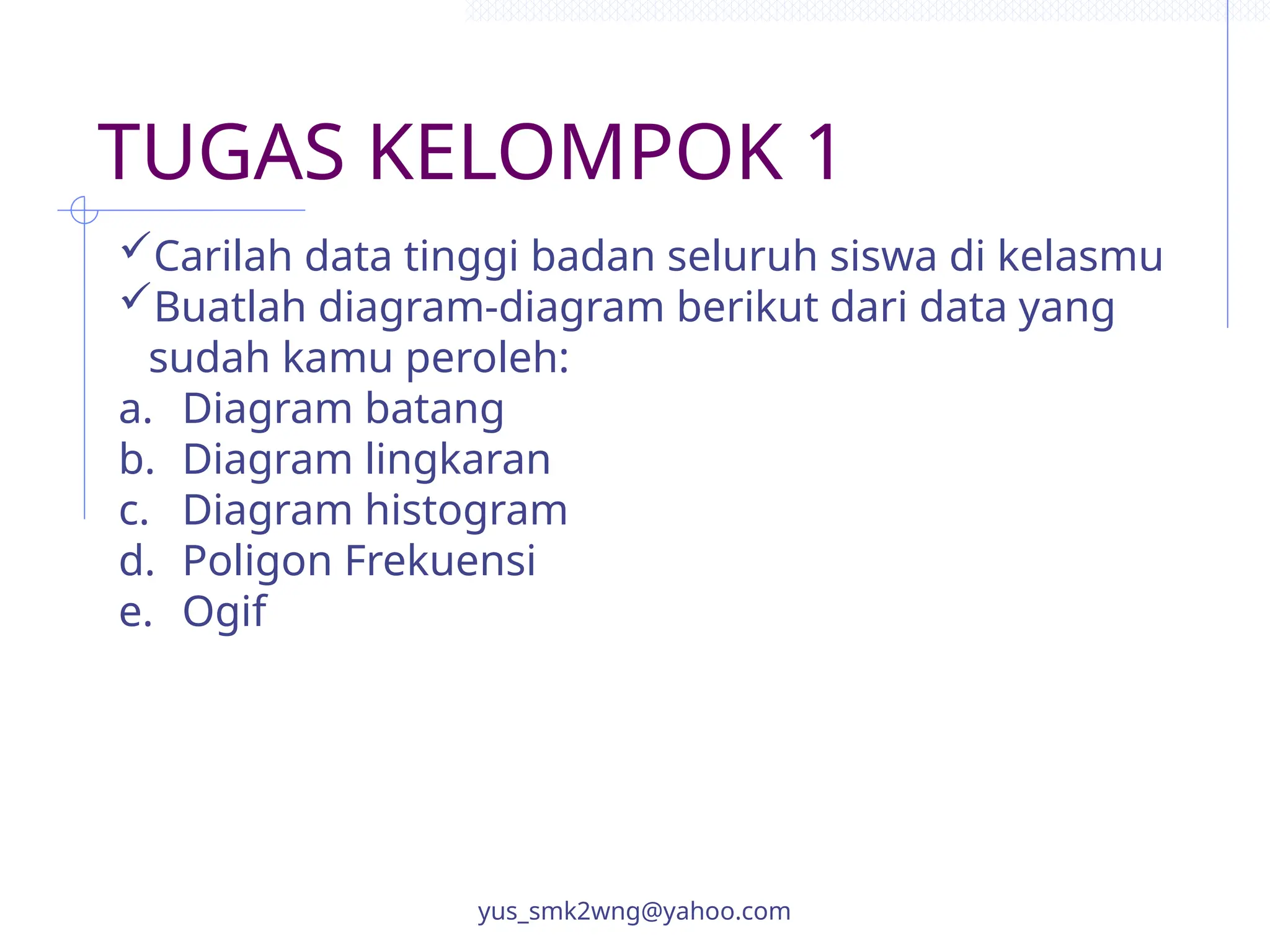 TUGAS KELOMPOK 1
yus_smk2wng@yahoo.com
Carilah data tinggi badan seluruh siswa di kelasmu
Buatlah diagram-diagram berikut dari data yang
sudah kamu peroleh:
a. Diagram batang
b. Diagram lingkaran
c. Diagram histogram
d. Poligon Frekuensi
e. Ogif
 