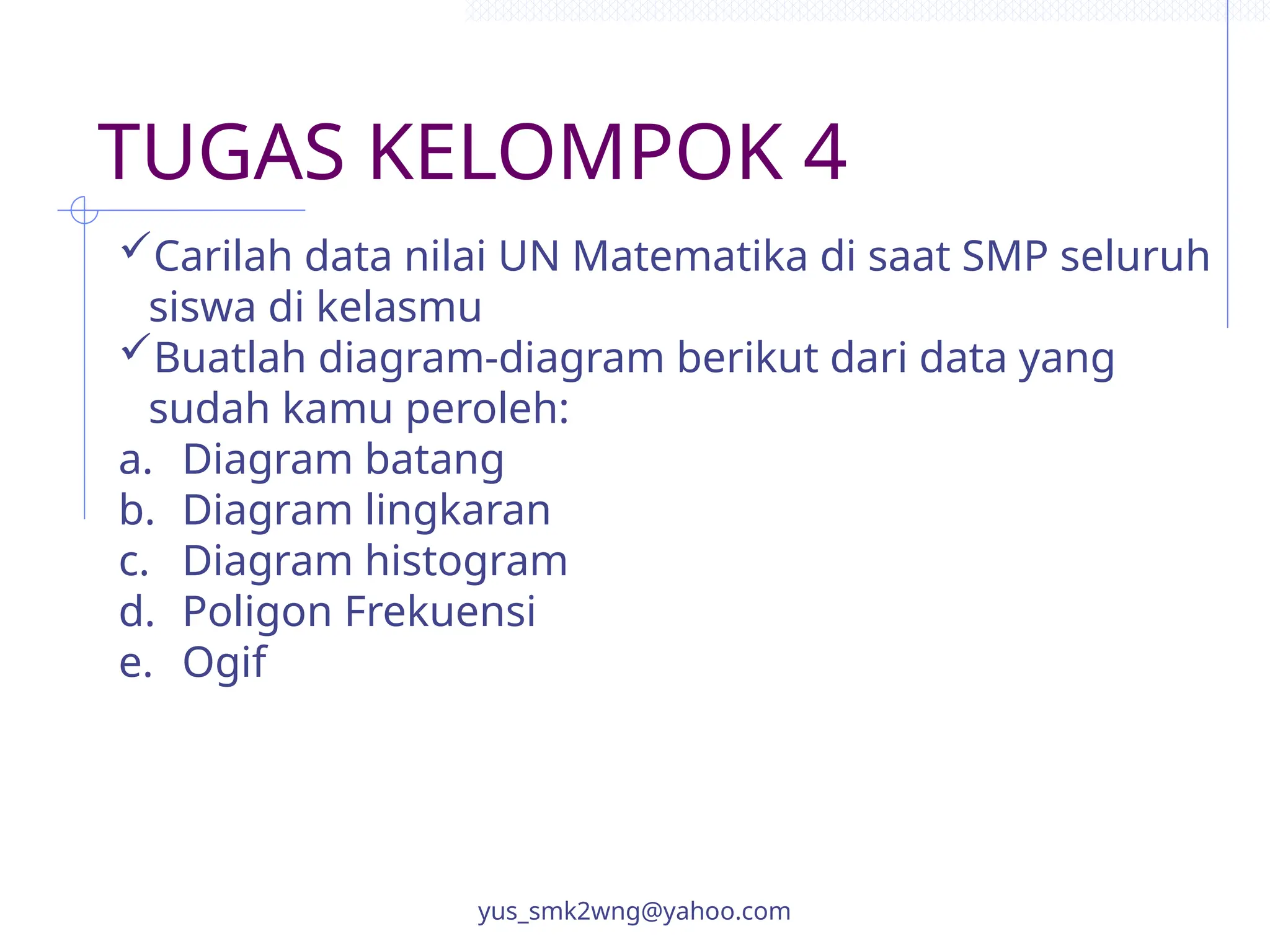TUGAS KELOMPOK 4
yus_smk2wng@yahoo.com
Carilah data nilai UN Matematika di saat SMP seluruh
siswa di kelasmu
Buatlah diagram-diagram berikut dari data yang
sudah kamu peroleh:
a. Diagram batang
b. Diagram lingkaran
c. Diagram histogram
d. Poligon Frekuensi
e. Ogif
 