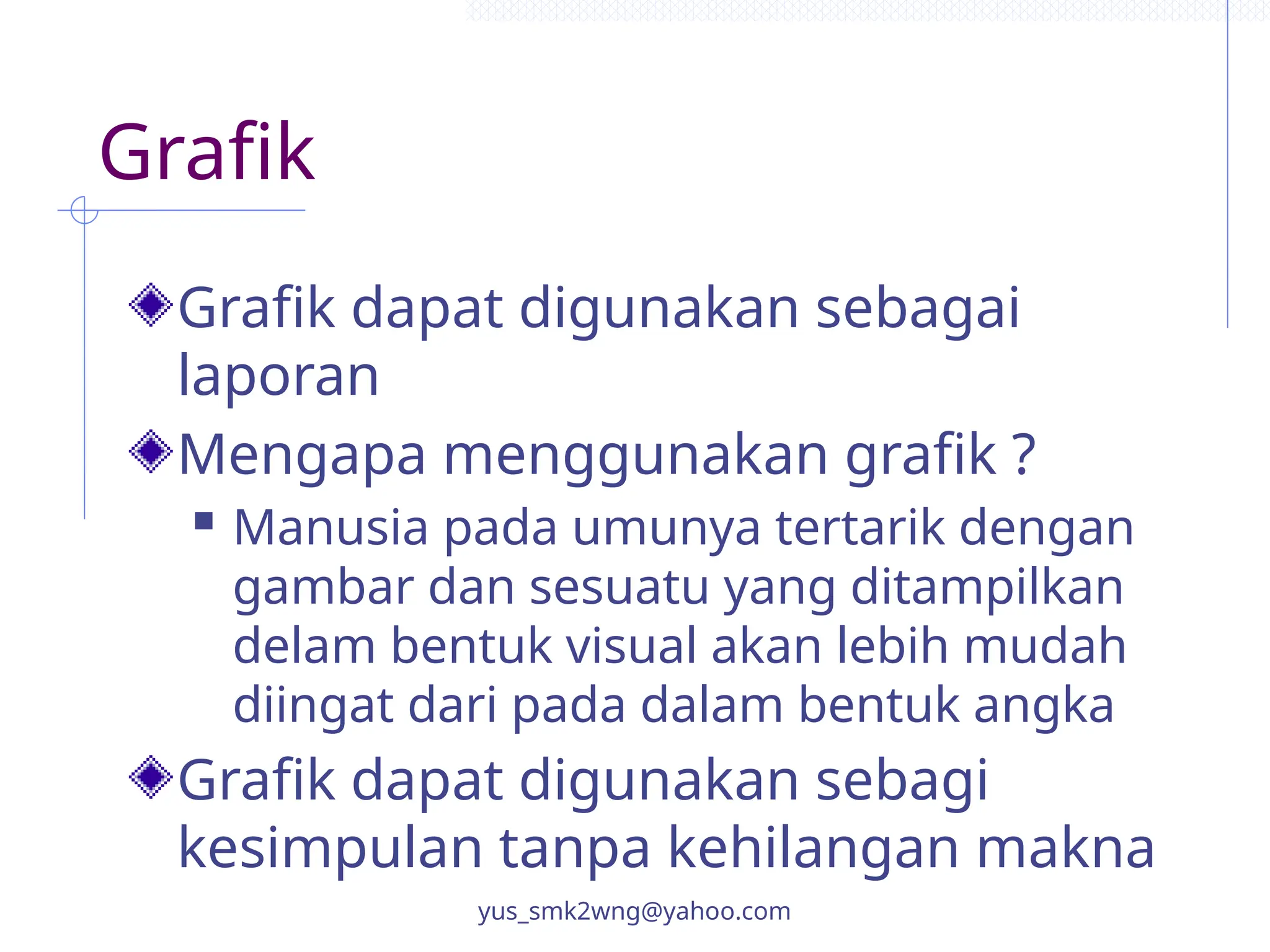 Grafik
Grafik dapat digunakan sebagai
laporan
Mengapa menggunakan grafik ?
 Manusia pada umunya tertarik dengan
gambar dan sesuatu yang ditampilkan
delam bentuk visual akan lebih mudah
diingat dari pada dalam bentuk angka
Grafik dapat digunakan sebagi
kesimpulan tanpa kehilangan makna
yus_smk2wng@yahoo.com
 