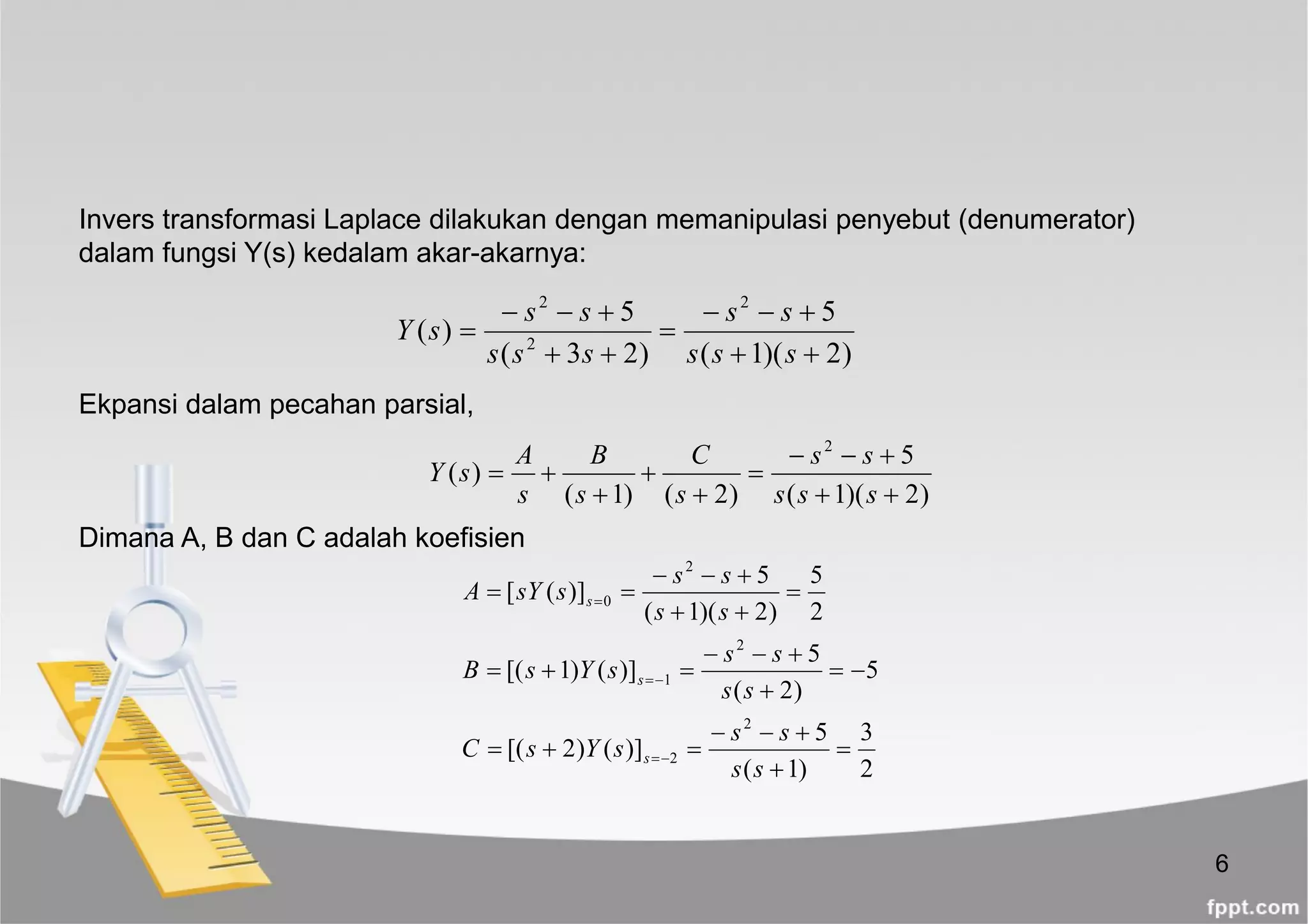 6
)2)(1(
5
)23(
5
)(
2
2
2






sss
ss
sss
ss
sY
2
3
)1(
5
)]()2[(
5
)2(
5
)]()1[(
2
5
)2)(1(
5
)]([
2
2
2
1
2
0















ss
ss
sYsC
ss
ss
sYsB
ss
ss
ssYA
s
s
s
Invers transformasi Laplace dilakukan dengan memanipulasi penyebut (denumerator)
dalam fungsi Y(s) kedalam akar-akarnya:
)2)(1(
5
)2()1(
)(
2







sss
ss
s
C
s
B
s
A
sY
Ekpansi dalam pecahan parsial,
Dimana A, B dan C adalah koefisien
 
