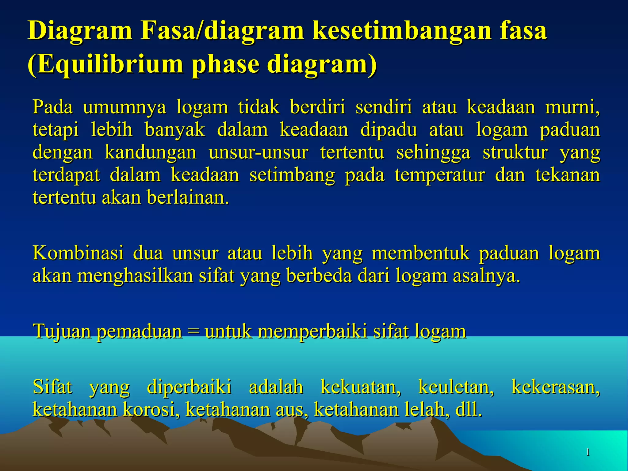 Diagram Fasa/diagram kesetimbangan fasa
(Equilibrium phase diagram)
Pada umumnya logam tidak berdiri sendiri atau keadaan murni,
tetapi lebih banyak dalam keadaan dipadu atau logam paduan
dengan kandungan unsur-unsur tertentu sehingga struktur yang
terdapat dalam keadaan setimbang pada temperatur dan tekanan
tertentu akan berlainan.
Kombinasi dua unsur atau lebih yang membentuk paduan logam
akan menghasilkan sifat yang berbeda dari logam asalnya.
Tujuan pemaduan = untuk memperbaiki sifat logam
Sifat yang diperbaiki adalah kekuatan, keuletan, kekerasan,
ketahanan korosi, ketahanan aus, ketahanan lelah, dll.
1

 