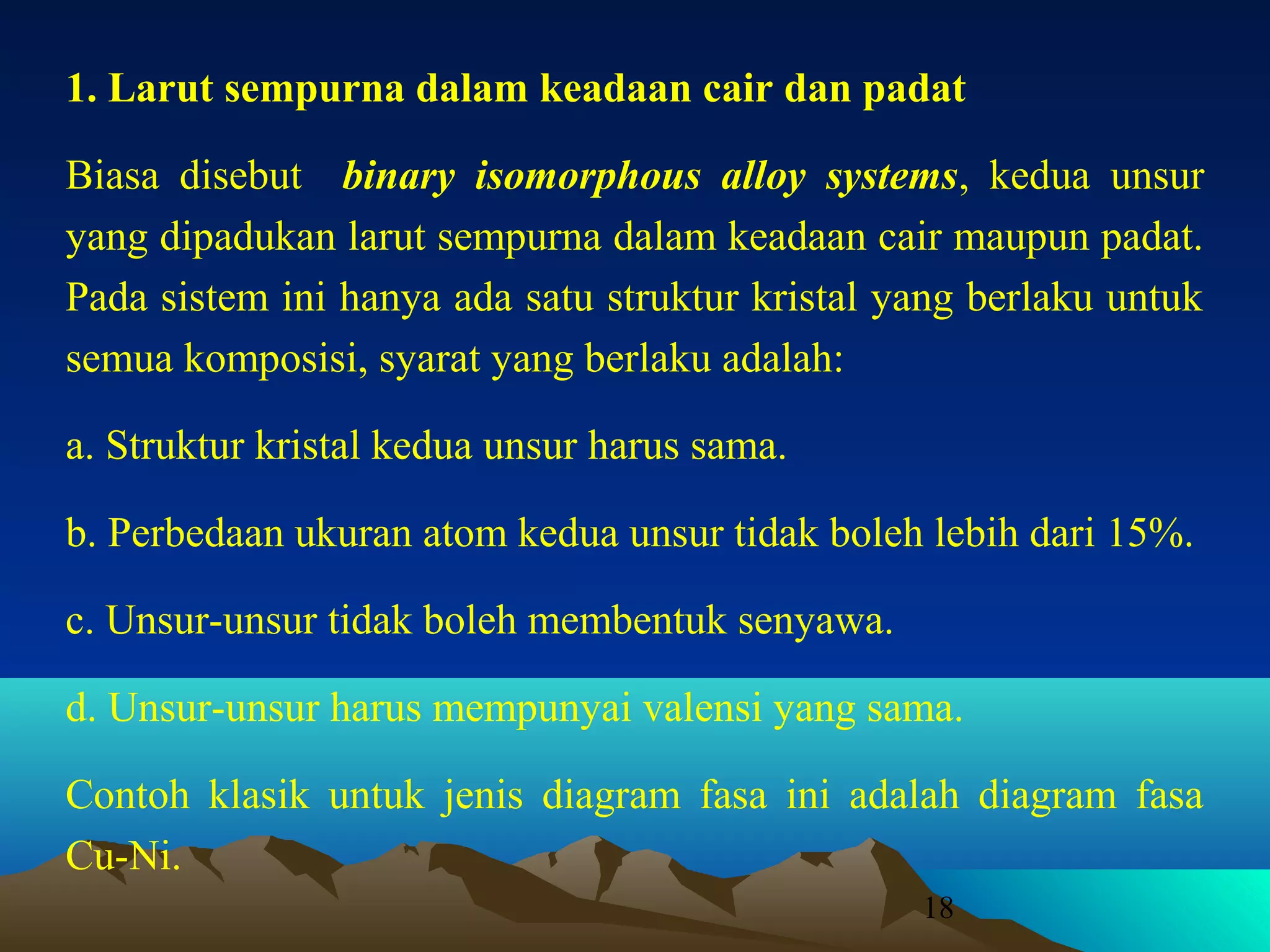 1. Larut sempurna dalam keadaan cair dan padat
Biasa disebut binary isomorphous alloy systems, kedua unsur
yang dipadukan larut sempurna dalam keadaan cair maupun padat.
Pada sistem ini hanya ada satu struktur kristal yang berlaku untuk
semua komposisi, syarat yang berlaku adalah:
a. Struktur kristal kedua unsur harus sama.
b. Perbedaan ukuran atom kedua unsur tidak boleh lebih dari 15%.
c. Unsur-unsur tidak boleh membentuk senyawa.
d. Unsur-unsur harus mempunyai valensi yang sama.
Contoh klasik untuk jenis diagram fasa ini adalah diagram fasa
Cu-Ni.
18

 