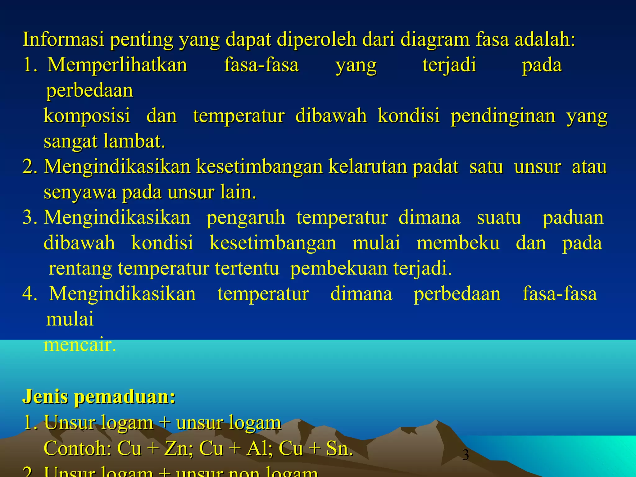 Informasi penting yang dapat diperoleh dari diagram fasa adalah:
1. Memperlihatkan
fasa-fasa
yang
terjadi
pada
perbedaan
komposisi dan temperatur dibawah kondisi pendinginan yang
sangat lambat.
2. Mengindikasikan kesetimbangan kelarutan padat satu unsur atau
senyawa pada unsur lain.
3. Mengindikasikan pengaruh temperatur dimana suatu paduan
dibawah kondisi kesetimbangan mulai membeku dan pada
rentang temperatur tertentu pembekuan terjadi.
4. Mengindikasikan temperatur dimana perbedaan fasa-fasa
mulai
mencair.
Jenis pemaduan:
1. Unsur logam + unsur logam
Contoh: Cu + Zn; Cu + Al; Cu + Sn.

3

 