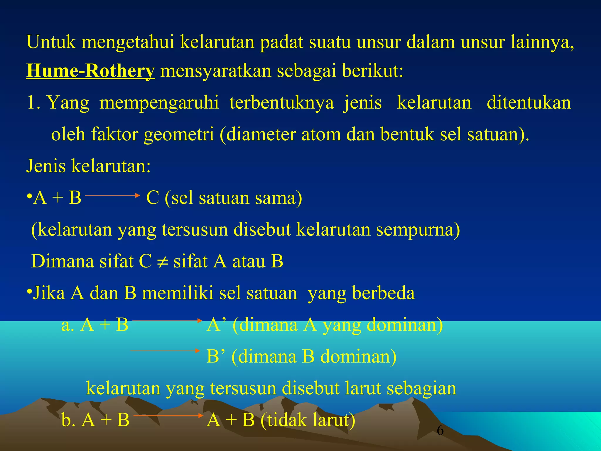 Untuk mengetahui kelarutan padat suatu unsur dalam unsur lainnya,
Hume-Rothery mensyaratkan sebagai berikut:
1. Yang mempengaruhi terbentuknya jenis kelarutan ditentukan
oleh faktor geometri (diameter atom dan bentuk sel satuan).
Jenis kelarutan:
•A + B

C (sel satuan sama)

(kelarutan yang tersusun disebut kelarutan sempurna)
Dimana sifat C ≠ sifat A atau B
•Jika A dan B memiliki sel satuan yang berbeda
a. A + B

A’ (dimana A yang dominan)
B’ (dimana B dominan)

kelarutan yang tersusun disebut larut sebagian
b. A + B

A + B (tidak larut)

6

 