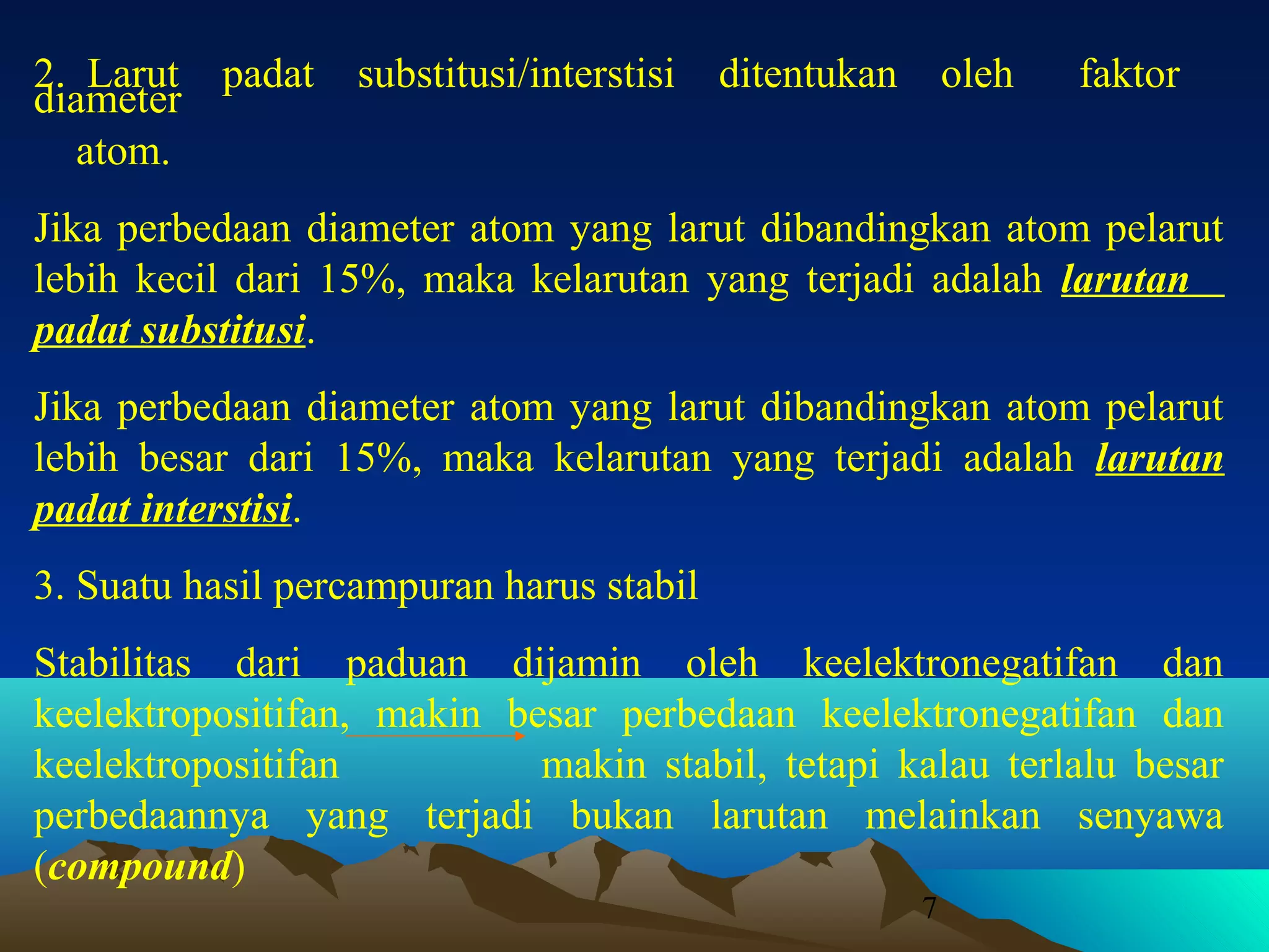 2. Larut padat
diameter
atom.

substitusi/interstisi

ditentukan

oleh

faktor

Jika perbedaan diameter atom yang larut dibandingkan atom pelarut
lebih kecil dari 15%, maka kelarutan yang terjadi adalah larutan
padat substitusi.
Jika perbedaan diameter atom yang larut dibandingkan atom pelarut
lebih besar dari 15%, maka kelarutan yang terjadi adalah larutan
padat interstisi.
3. Suatu hasil percampuran harus stabil
Stabilitas dari paduan dijamin oleh keelektronegatifan dan
keelektropositifan, makin besar perbedaan keelektronegatifan dan
keelektropositifan
makin stabil, tetapi kalau terlalu besar
perbedaannya yang terjadi bukan larutan melainkan senyawa
(compound)
7

 