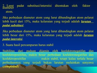 2. Larut padat
diameter
atom.

substitusi/interstisi

ditentukan

oleh

faktor

Jika perbedaan diameter atom yang larut dibandingkan atom pelarut
lebih kecil dari 15%, maka kelarutan yang terjadi adalah larutan
padat substitusi.
Jika perbedaan diameter atom yang larut dibandingkan atom pelarut
lebih besar dari 15%, maka kelarutan yang terjadi adalah larutan
padat interstisi.
3. Suatu hasil percampuran harus stabil
Stabilitas dari paduan dijamin oleh keelektronegatifan dan
keelektropositifan, makin besar perbedaan keelektronegatifan dan
keelektropositifan
makin stabil, tetapi kalau terlalu besar
perbedaannya yang terjadi bukan larutan melainkan senyawa
(compound)
7

 