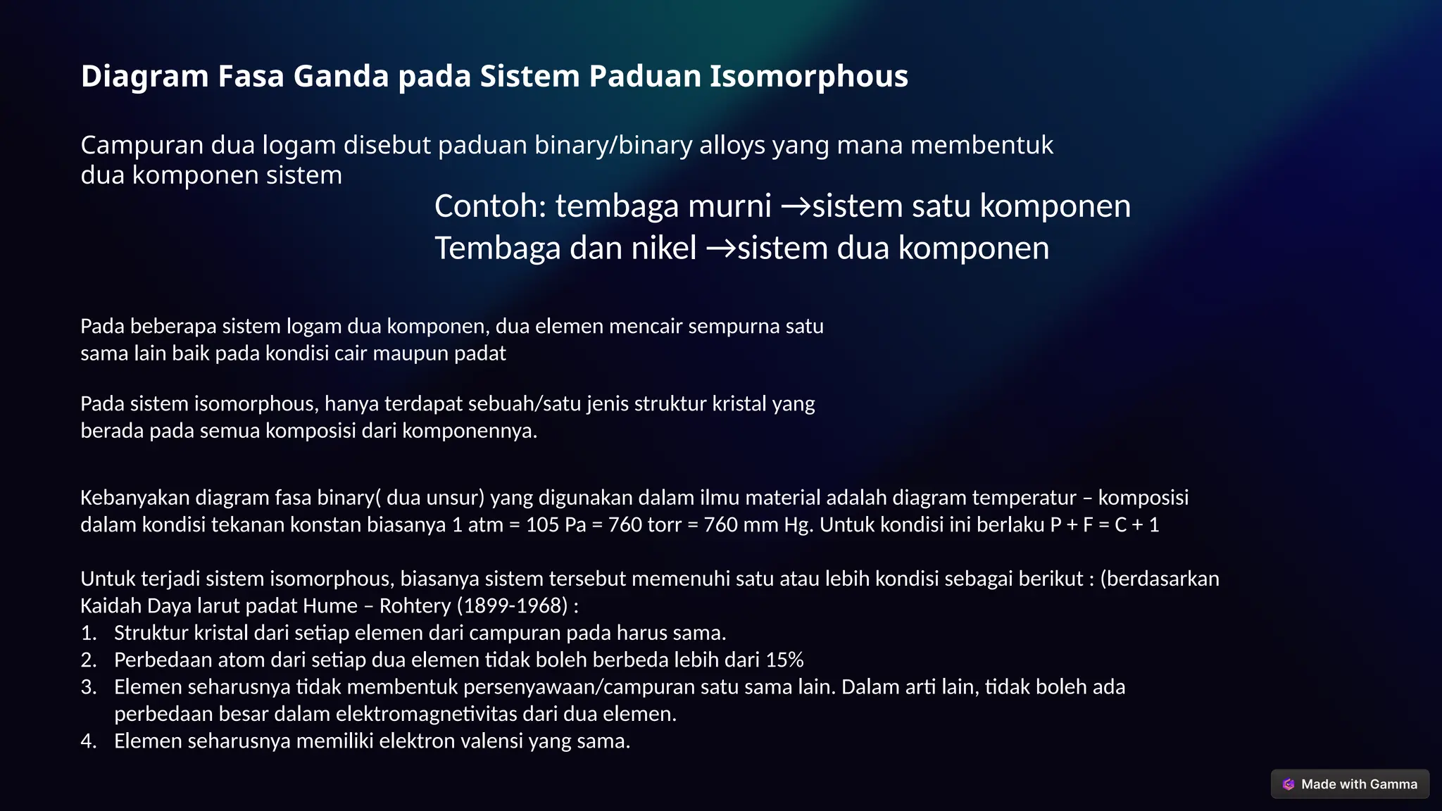 Diagram Fasa Ganda pada Sistem Paduan Isomorphous
Campuran dua logam disebut paduan binary/binary alloys yang mana membentuk
dua komponen sistem
Contoh: tembaga murni →sistem satu komponen
Tembaga dan nikel →sistem dua komponen
Pada beberapa sistem logam dua komponen, dua elemen mencair sempurna satu
sama lain baik pada kondisi cair maupun padat
Kebanyakan diagram fasa binary( dua unsur) yang digunakan dalam ilmu material adalah diagram temperatur – komposisi
dalam kondisi tekanan konstan biasanya 1 atm = 105 Pa = 760 torr = 760 mm Hg. Untuk kondisi ini berlaku P + F = C + 1
Pada sistem isomorphous, hanya terdapat sebuah/satu jenis struktur kristal yang
berada pada semua komposisi dari komponennya.
Untuk terjadi sistem isomorphous, biasanya sistem tersebut memenuhi satu atau lebih kondisi sebagai berikut : (berdasarkan
Kaidah Daya larut padat Hume – Rohtery (1899-1968) :
1. Struktur kristal dari setiap elemen dari campuran pada harus sama.
2. Perbedaan atom dari setiap dua elemen tidak boleh berbeda lebih dari 15%
3. Elemen seharusnya tidak membentuk persenyawaan/campuran satu sama lain. Dalam arti lain, tidak boleh ada
perbedaan besar dalam elektromagnetivitas dari dua elemen.
4. Elemen seharusnya memiliki elektron valensi yang sama.
 