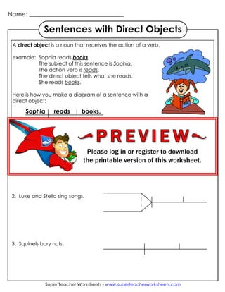 Name:
Super Teacher Worksheets - www.superteacherworksheets.com
Sentences with Direct Objects
A direct object is a noun that receives the action of a verb.
example: Sophia reads books.
The subject of this sentence is Sophia.
The action verb is reads.
The direct object tells what she reads.
She reads books.
Here is how you make a diagram of a sentence with a
direct object:
Sophia reads books.
Circle the verb in each sentence. Underline the direct object.
Then diagram the sentence.
1. Matthew eats lunch.
2. Luke and Stella sing songs.
3. Squirrels bury nuts.
 