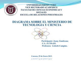DIAGRAMA SOBRE EL MINISTERIO DE
     TECNOLOGIA Y CIENCIA



                     Participante: Joany Zambrano
                     C.I.: 15.759.435.
                     Profesora: Lisbeth Campins.




         Caracas, 25 de Enero 2013.
 