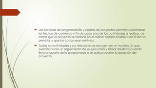  Las técnicas de programación y control de proyectos permiten determinar
las fechas de comienzo y fin de cada una de las actividades a realizar, de
forma que el proyecto se termine en el menor tiempo posible o en la fecha
prevista, y que los costos sean mínimos.
 Todas las actividades y sus relaciones se recogen en un modelo, lo que
permite hacer un seguimiento de su ejecución y tomar medidas cuando
ésta se aparte de lo programado o se quiera acortar la duración del
proyecto.
 