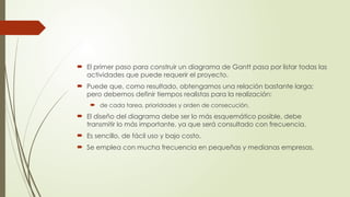  El primer paso para construir un diagrama de Gantt pasa por listar todas las
actividades que puede requerir el proyecto.
 Puede que, como resultado, obtengamos una relación bastante larga;
pero debemos definir tiempos realistas para la realización:
 de cada tarea, prioridades y orden de consecución.
 El diseño del diagrama debe ser lo más esquemático posible, debe
transmitir lo más importante, ya que será consultado con frecuencia.
 Es sencillo, de fácil uso y bajo costo.
 Se emplea con mucha frecuencia en pequeñas y medianas empresas.
 