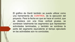 El gráfico de Gantt también se puede utilizar como
una herramienta de CONTROL de la ejecución del
proyecto. Para la fecha en que se hace el control, que
se destaca con una línea vertical gruesa, se
sombrean totalmente los segmentos que representen
actividades terminadas, y también se sombrea la
parte del segmento equivalente al tiempo ejecutado
en las actividades aún no concluidas.
 